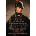 The Man Who Captured Washington: Major General Robert Ross and the War of 1812 Volume 53 - Hardcover